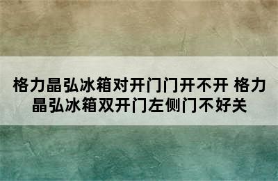 格力晶弘冰箱对开门门开不开 格力晶弘冰箱双开门左侧门不好关